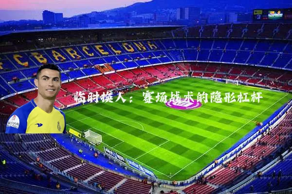 临时换人:赛场战术的隐形杠杆